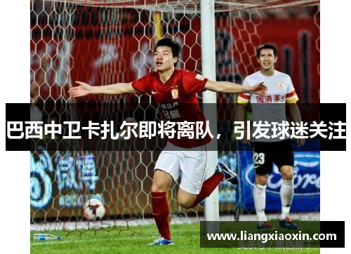 巴西中卫卡扎尔即将离队，引发球迷关注